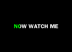 NOW WATCH ME