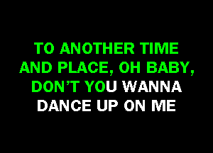 TO ANOTHER TIME
AND PLACE, 0H BABY,
DONT YOU WANNA
DANCE UP ON ME