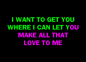 I WANT TO GET YOU
WHERE I CAN LET YOU
MAKE ALL THAT
LOVE TO ME