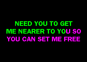 NEED YOU TO GET
ME NEARER TO YOU SO
YOU CAN SET ME FREE