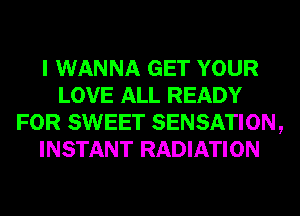 I WANNA GET YOUR
LOVE ALL READY
FOR SWEET SENSATION,
INSTANT RADIATION