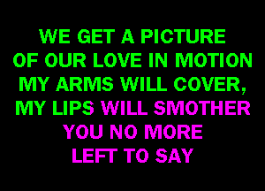 WE GET A PICTURE
OF OUR LOVE IN MOTION
MY ARMS WILL COVER,
MY LIPS WILL SMOTHER
YOU NO MORE
LEFI' TO SAY