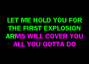 LET ME HOLD YOU FOR
THE FIRST EXPLOSION
ARMS WILL COVER YOU
ALL YOU GOTTA D0