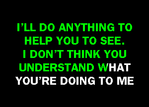 VLL DO ANYTHING TO
HELP YOU TO SEE.
I DONT THINK YOU
UNDERSTAND WHAT
YOURE DOING TO ME