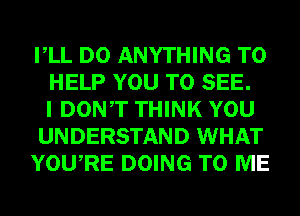 VLL DO ANYTHING TO
HELP YOU TO SEE.
I DONT THINK YOU
UNDERSTAND WHAT
YOURE DOING TO ME