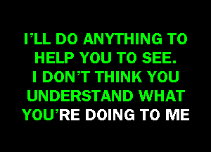 VLL DO ANYTHING TO
HELP YOU TO SEE.
I DONT THINK YOU
UNDERSTAND WHAT
YOURE DOING TO ME