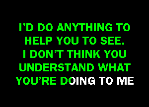 PD DO ANYTHING TO
HELP YOU TO SEE.
I DONT THINK YOU
UNDERSTAND WHAT
YOURE DOING TO ME