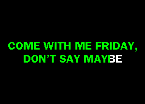COME WITH ME FRIDAY,

DONT SAY MAYBE