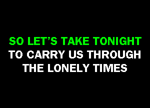 SO LET,S TAKE TONIGHT
TO CARRY US THROUGH
THE LONELY TIMES