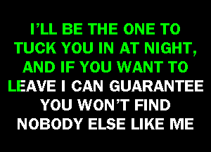 VLL BE THE ONE TO
TUCK YOU IN AT NIGHT,
AND IF YOU WANT TO
LEAVE I CAN GUARANTEE
YOU WONT FIND
NOBODY ELSE LIKE ME