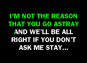 PM NOT THE REASON
THAT YOU GO ASTRAY
AND WELL BE ALL
RIGHT IF YOU DONT
ASK ME STAY...