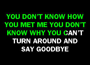 YOU DONT KNOW HOW
YOU MET ME YOU DONT
KNOW WHY YOU CANT
TURN AROUND AND
SAY GOODBYE