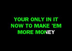 YOUR ONLY IN IT

NOW TO MAKE EM
MORE MONEY