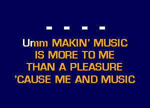 Umm MAKIN' MUSIC
IS MORE TO ME
THAN A PLEASURE

'CAUSE ME AND MUSIC
