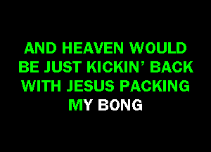 AND HEAVEN WOULD

BE JUST KICKIN, BACK

WITH JESUS PACKING
MY BONG