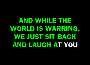 AND WHILE THE
WORLD IS WARRING,
WE JUST SIT BACK
AND LAUGH AT YOU