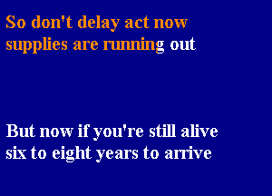 So don't delay act now
supplies are running out

But now if you're still alive
six to eight years to arrive