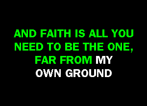 AND FAITH IS ALL YOU
NEED TO BE THE ONE,
FAR FROM MY
OWN GROUND