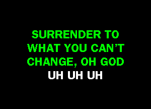 SURRENDER T0
WHAT YOU CANT

CHANGE, OH GOD
UH UH UH