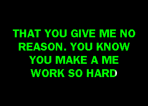 THAT YOU GIVE ME N0
REASON. YOU KNOW
YOU MAKE A ME
WORK SO HARD