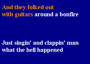And they folked out
With guitars around a bonflre

Just singin' and clappin' man
What the hell happened