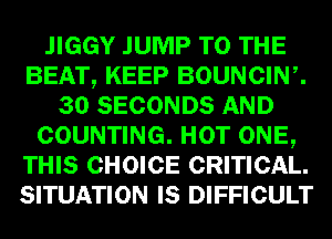 .IIGGY JUMP TO THE
BEAT, KEEP BOUNCIW.
30 SECONDS AND
COUNTING. HOT ONE,
THIS CHOICE CRITICAL.
SITUATION IS DIFFICULT