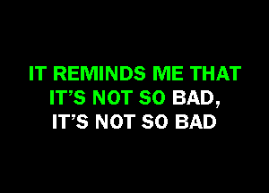 IT REMINDS ME THAT

ITS NOT SO BAD,
ITS NOT SO BAD