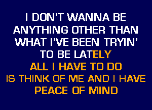 I DON'T WANNA BE
ANYTHING OTHER THAN
WHAT I'VE BEEN TRYIN'

TO BE LATELY

ALL I HAVE TO DO
I8 THINK OF ME AND I HAVE

PEACE OF MIND