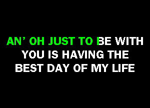 AW 0H JUST TO BE WITH
YOU IS HAVING THE
BEST DAY OF MY LIFE