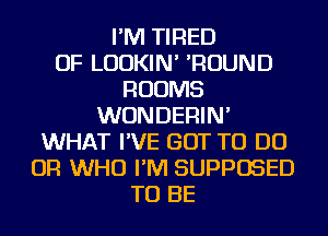 I'M TIRED
OF LUDKIN' 'ROUND
ROOMS
WUNDERIN'
WHAT I'VE GOT TO DO
OR WHO I'M SUPPOSED
TO BE