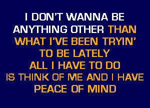 I DON'T WANNA BE
ANYTHING OTHER THAN
WHAT I'VE BEEN TRYIN'

TO BE LATELY

ALL I HAVE TO DO
I8 THINK OF ME AND I HAVE

PEACE OF MIND