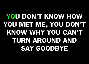 YOU DONT KNOW HOW
YOU MET ME, YOU DONT
KNOW WHY YOU CANT
TURN AROUND AND
SAY GOODBYE