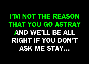 PM NOT THE REASON
THAT YOU GO ASTRAY
AND WELL BE ALL
RIGHT IF YOU DONT
ASK ME STAY...