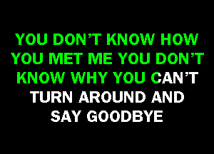 YOU DONT KNOW HOW
YOU MET ME YOU DONT
KNOW WHY YOU CANT
TURN AROUND AND
SAY GOODBYE
