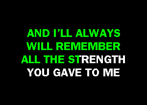 AND I,LL ALWAYS
WILL REMEMBER
ALL THE STRENGTH
YOU GAVE TO ME
