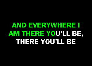 AND EVERYWHERE I
AM THERE YOUIL BE,
THERE YOUIL BE