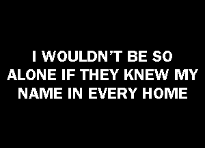 I WOULDNT BE SO
ALONE IF THEY KNEW MY
NAME IN EVERY HOME