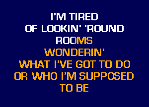 I'M TIRED
OF LUDKIN' 'ROUND
ROOMS
WUNDERIN'
WHAT I'VE GOT TO DO
OR WHO I'M SUPPOSED
TO BE