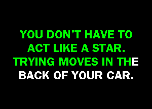 YOU DONT HAVE TO
ACT LIKE A STAR.
TRYING MOVES IN THE
BACK OF YOUR CAR.