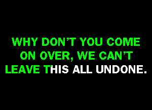 WHY DONT YOU COME
ON OVER, WE CANT
LEAVE THIS ALL UNDONE.