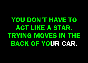 YOU DONT HAVE TO
ACT LIKE A STAR.
TRYING MOVES IN THE
BACK OF YOUR CAR.