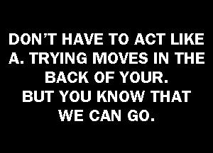 DONT HAVE TO ACT LIKE
A. TRYING MOVES IN THE
BACK OF YOUR.

BUT YOU KNOW THAT
WE CAN GO.