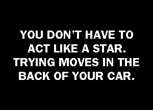 YOU DONT HAVE TO
ACT LIKE A STAR.
TRYING MOVES IN THE
BACK OF YOUR CAR.