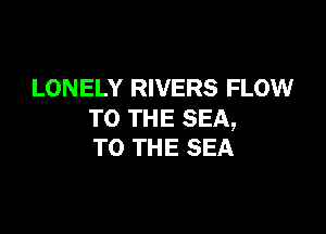 LONELY RIVERS FLOW

TO THE SEA,
TO THE SEA