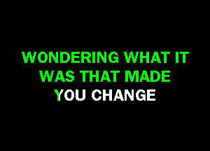 WONDERING WHAT IT

WAS THAT MADE
YOU CHANGE