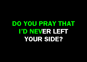 DO YOU PRAY THAT

PD NEVER LEFI'
YOUR SIDE?