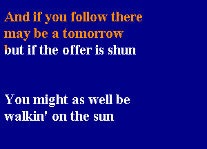 And if you follow there
may be a tomorrow
but if the offer is shun

You might as well be
walkin' on the sun