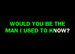 WOULD YOU BE THE

MAN I USED TO KNOW?