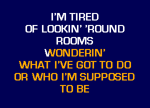 I'M TIRED
OF LUDKIN' 'ROUND
ROOMS
WUNDERIN'
WHAT I'VE GOT TO DO
OR WHO I'M SUPPOSED
TO BE