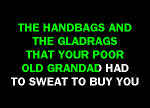 THE HANDBAGS AND
THE GLADRAGS
THAT YOUR POOR
OLD GRANDAD HAD
TO SWEAT TO BUY YOU
